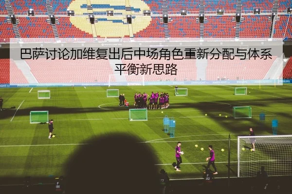巴萨讨论加维复出后中场角色重新分配与体系平衡新思路