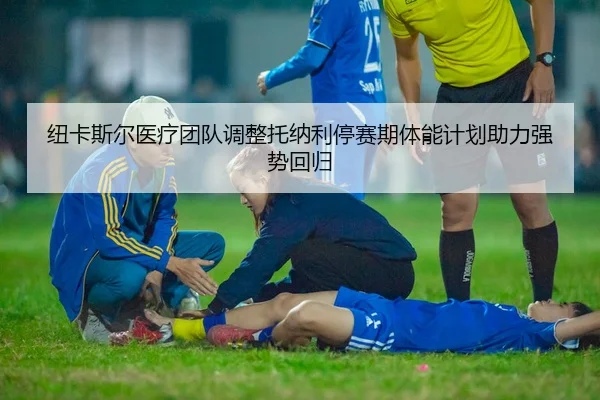 纽卡斯尔医疗团队调整托纳利停赛期体能计划助力强势回归